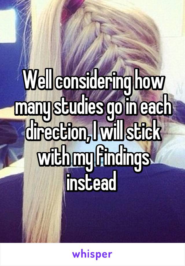 Well considering how many studies go in each direction, I will stick with my findings instead 