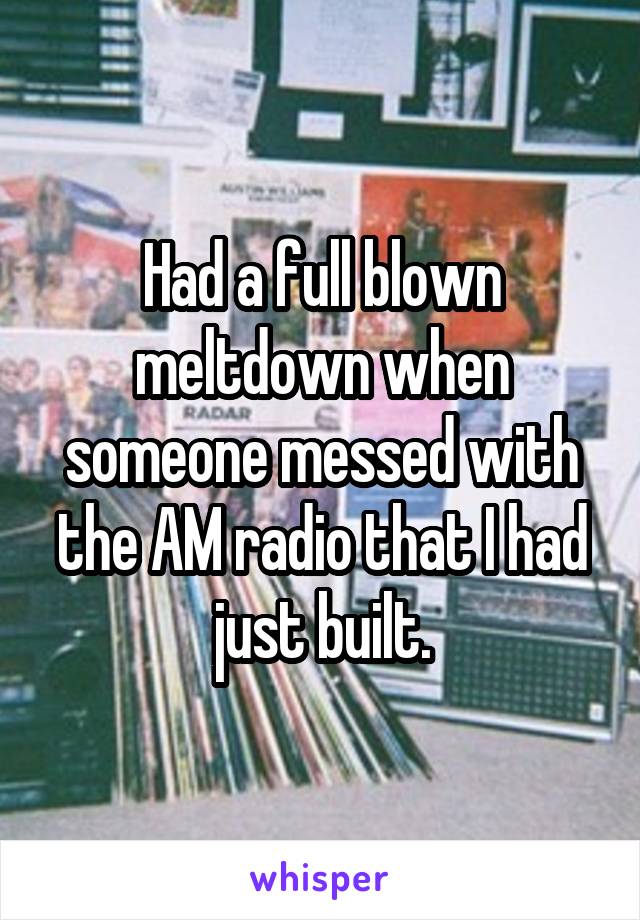 Had a full blown meltdown when someone messed with the AM radio that I had just built.