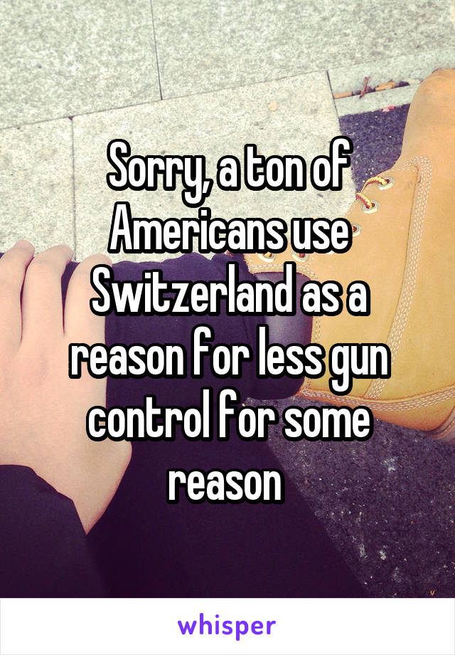 Sorry, a ton of Americans use Switzerland as a reason for less gun control for some reason 