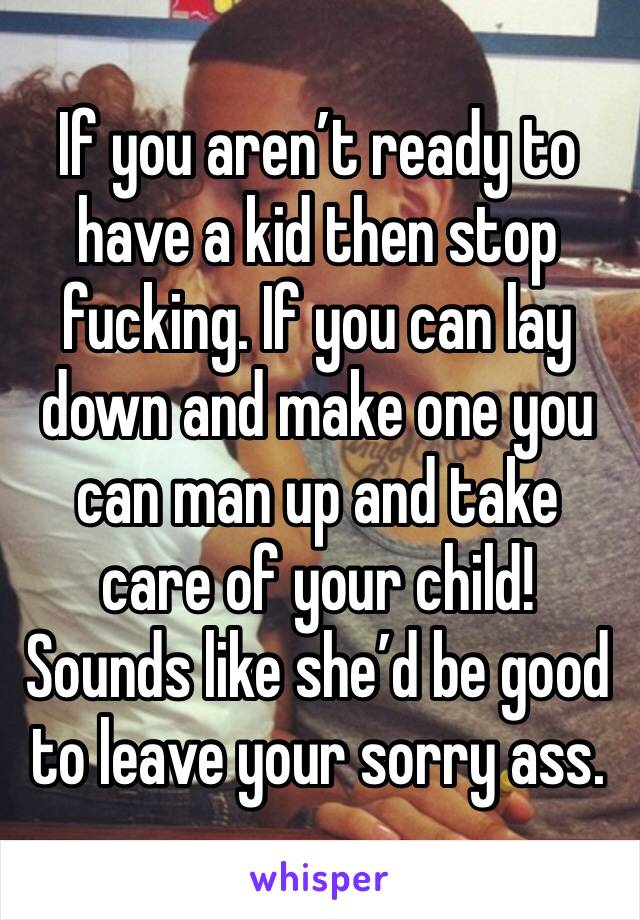 If you aren’t ready to have a kid then stop fucking. If you can lay down and make one you can man up and take care of your child! Sounds like she’d be good to leave your sorry ass.