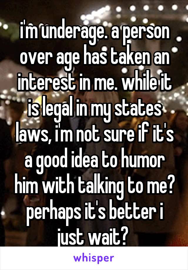 i'm underage. a person over age has taken an interest in me. while it is legal in my states laws, i'm not sure if it's a good idea to humor him with talking to me? perhaps it's better i just wait? 