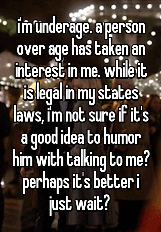 i'm underage. a person over age has taken an interest in me. while it is legal in my states laws, i'm not sure if it's a good idea to humor him with talking to me? perhaps it's better i just wait? 