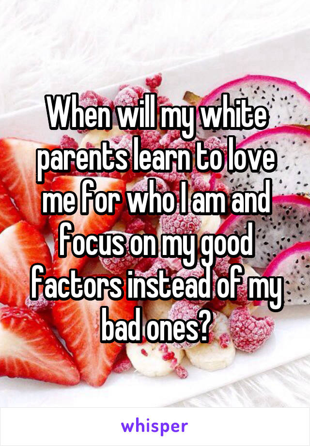 When will my white parents learn to love me for who I am and focus on my good factors instead of my bad ones?