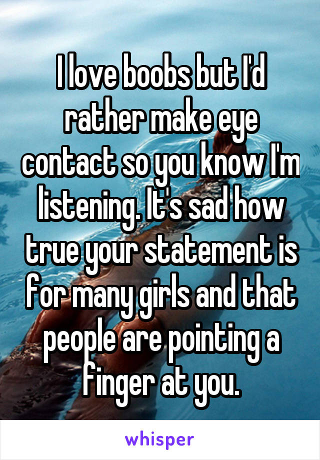 I love boobs but I'd rather make eye contact so you know I'm listening. It's sad how true your statement is for many girls and that people are pointing a finger at you.