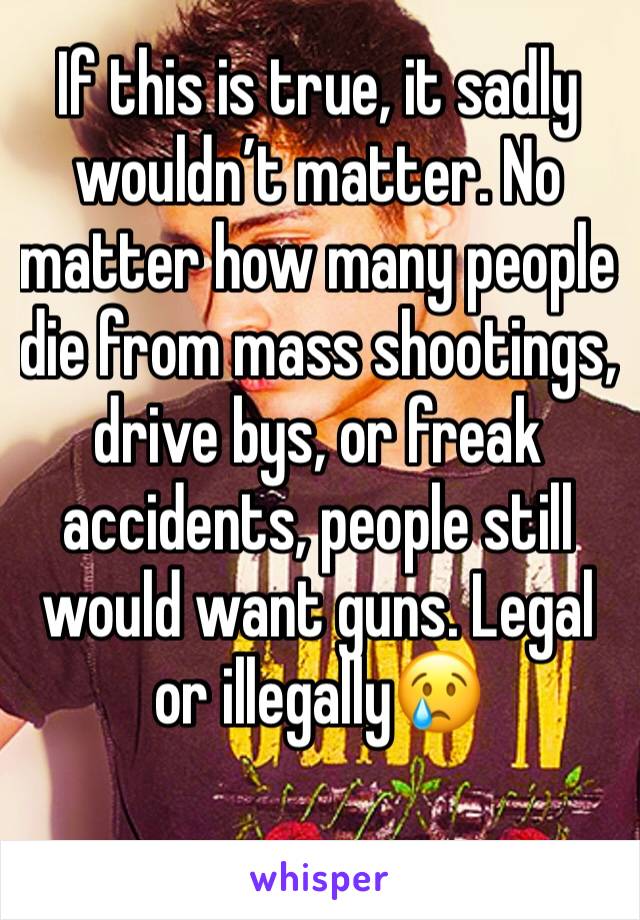 If this is true, it sadly wouldn’t matter. No matter how many people die from mass shootings, drive bys, or freak accidents, people still would want guns. Legal or illegally😢