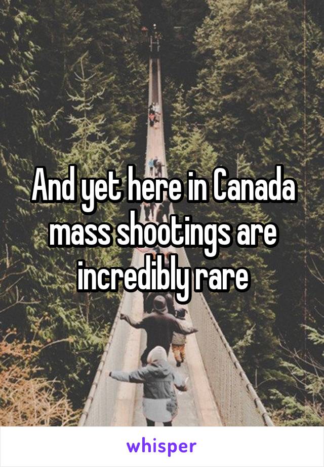 And yet here in Canada mass shootings are incredibly rare