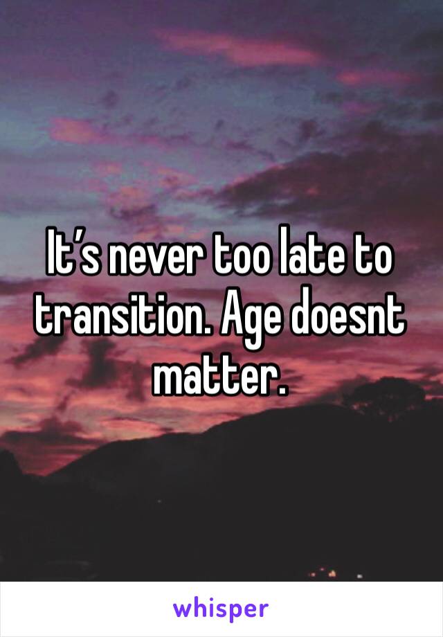 It’s never too late to transition. Age doesnt matter. 
