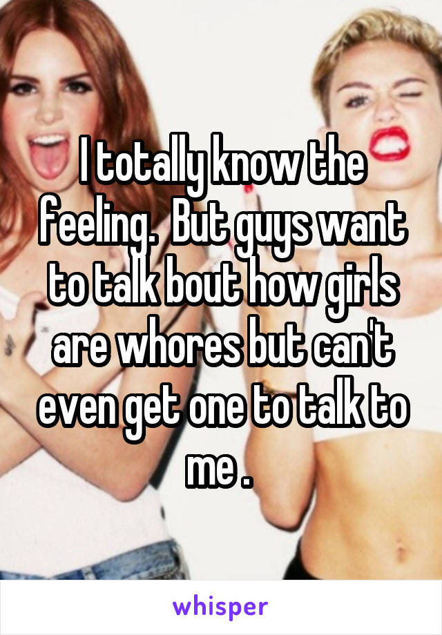I totally know the feeling.  But guys want to talk bout how girls are whores but can't even get one to talk to me . 