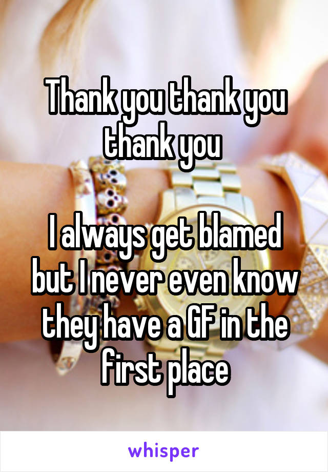 Thank you thank you thank you 

I always get blamed but I never even know they have a GF in the first place