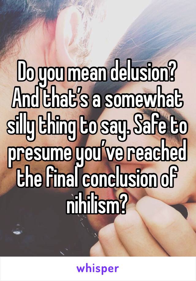 Do you mean delusion? And that’s a somewhat silly thing to say. Safe to presume you’ve reached the final conclusion of nihilism?