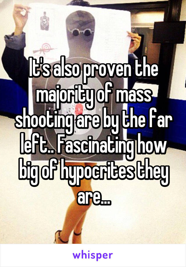 It's also proven the majority of mass shooting are by the far left.. Fascinating how big of hypocrites they are...