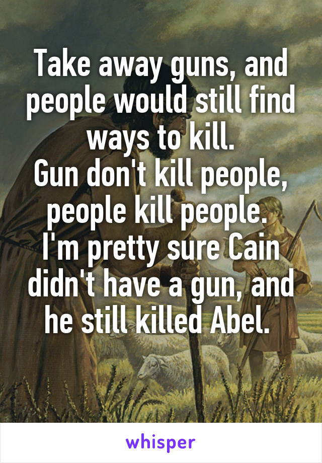 Take away guns, and people would still find ways to kill.
Gun don't kill people, people kill people. 
I'm pretty sure Cain didn't have a gun, and he still killed Abel. 

