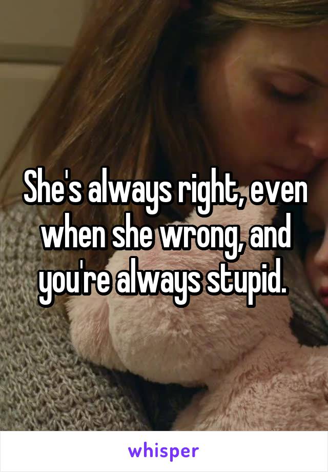She's always right, even when she wrong, and you're always stupid. 
