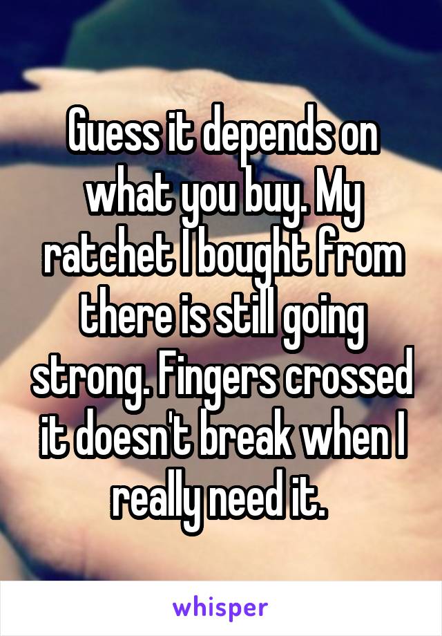 Guess it depends on what you buy. My ratchet I bought from there is still going strong. Fingers crossed it doesn't break when I really need it. 