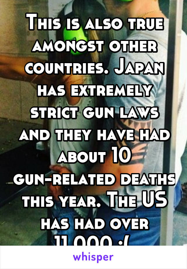 This is also true amongst other countries. Japan has extremely strict gun laws and they have had about 10 gun-related deaths this year. The US has had over 11,000 :( 