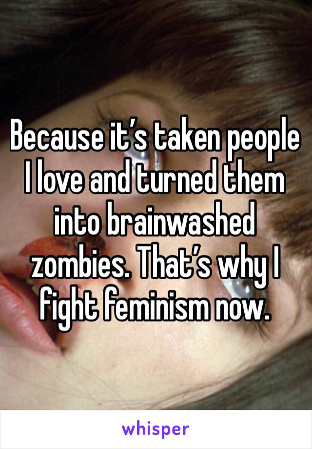 Because it’s taken people I love and turned them into brainwashed zombies. That’s why I fight feminism now.