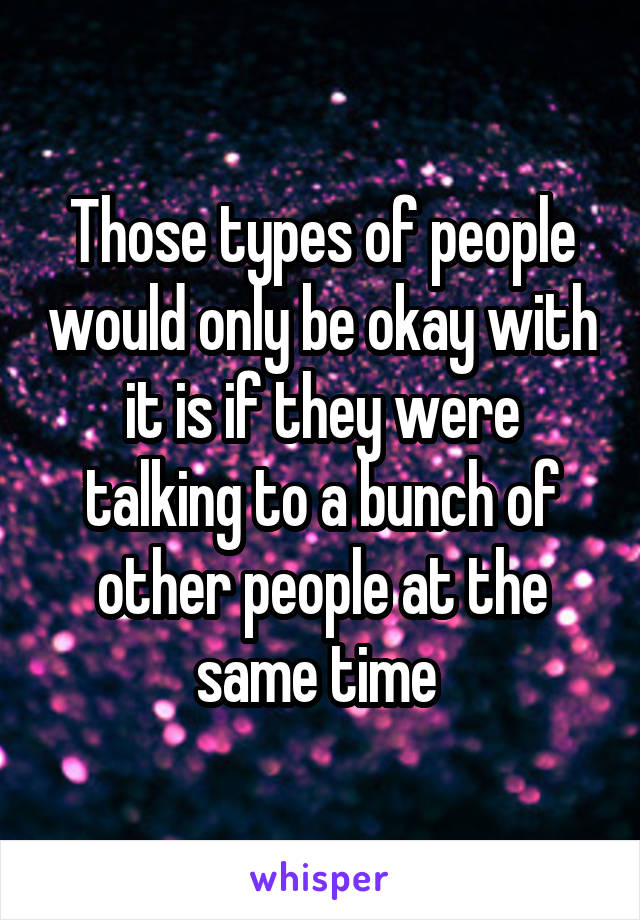 Those types of people would only be okay with it is if they were talking to a bunch of other people at the same time 