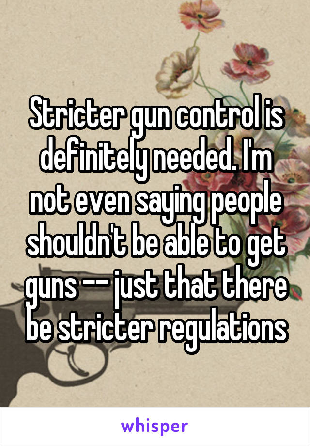 Stricter gun control is definitely needed. I'm not even saying people shouldn't be able to get guns -- just that there be stricter regulations