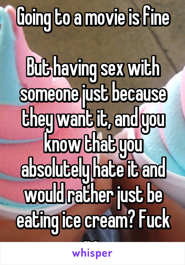 Going to a movie is fine

But having sex with someone just because they want it, and you know that you absolutely hate it and would rather just be eating ice cream? Fuck no.