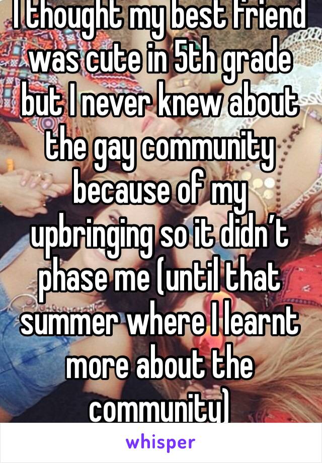 I thought my best friend was cute in 5th grade but I never knew about the gay community because of my upbringing so it didn’t phase me (until that summer where I learnt more about the community)