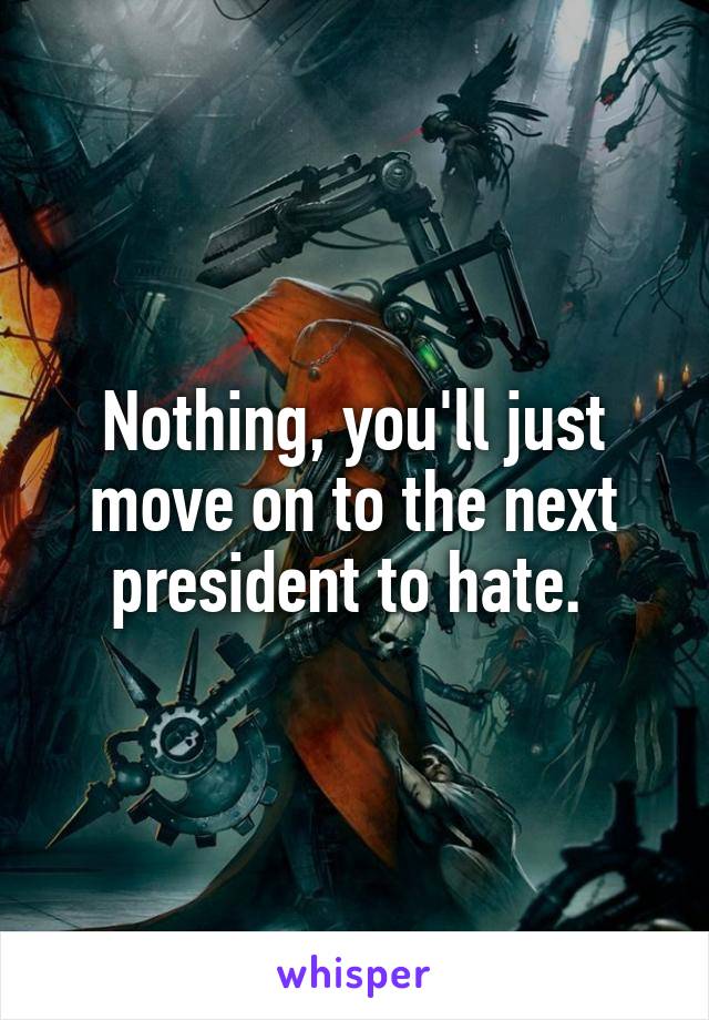 Nothing, you'll just move on to the next president to hate. 