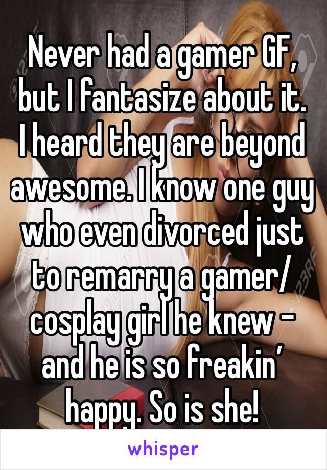 Never had a gamer GF, but I fantasize about it.
I heard they are beyond awesome. I know one guy who even divorced just to remarry a gamer/cosplay girl he knew - and he is so freakin’ happy. So is she!