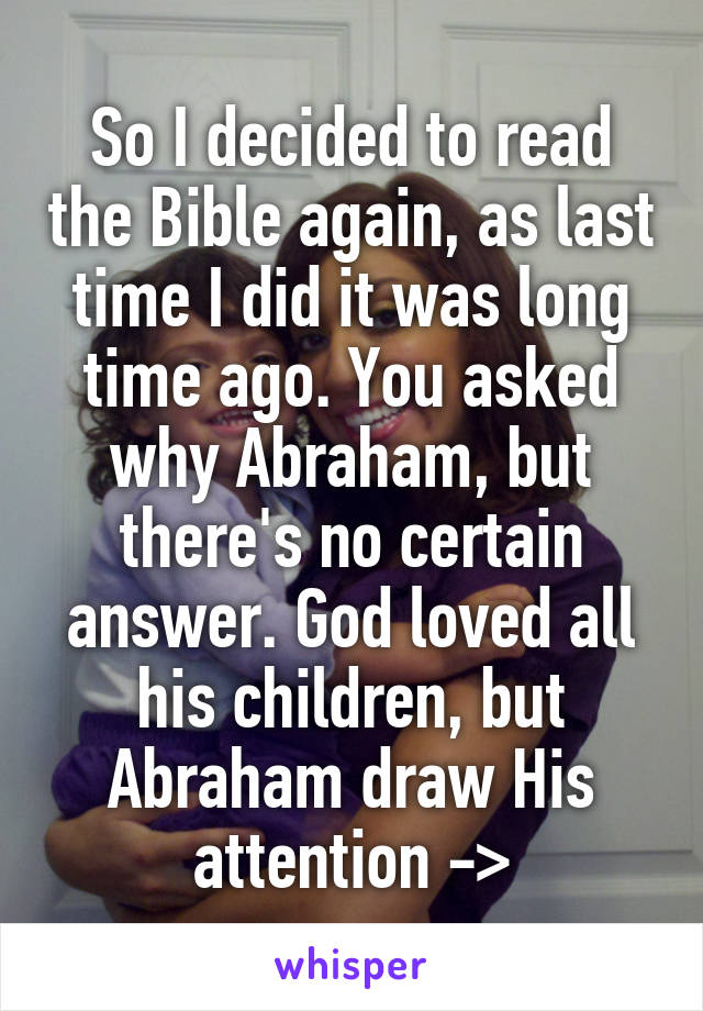 So I decided to read the Bible again, as last time I did it was long time ago. You asked why Abraham, but there's no certain answer. God loved all his children, but Abraham draw His attention ->