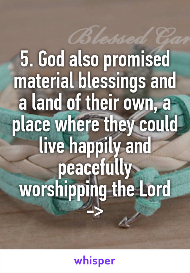 5. God also promised material blessings and a land of their own, a place where they could live happily and peacefully worshipping the Lord ->