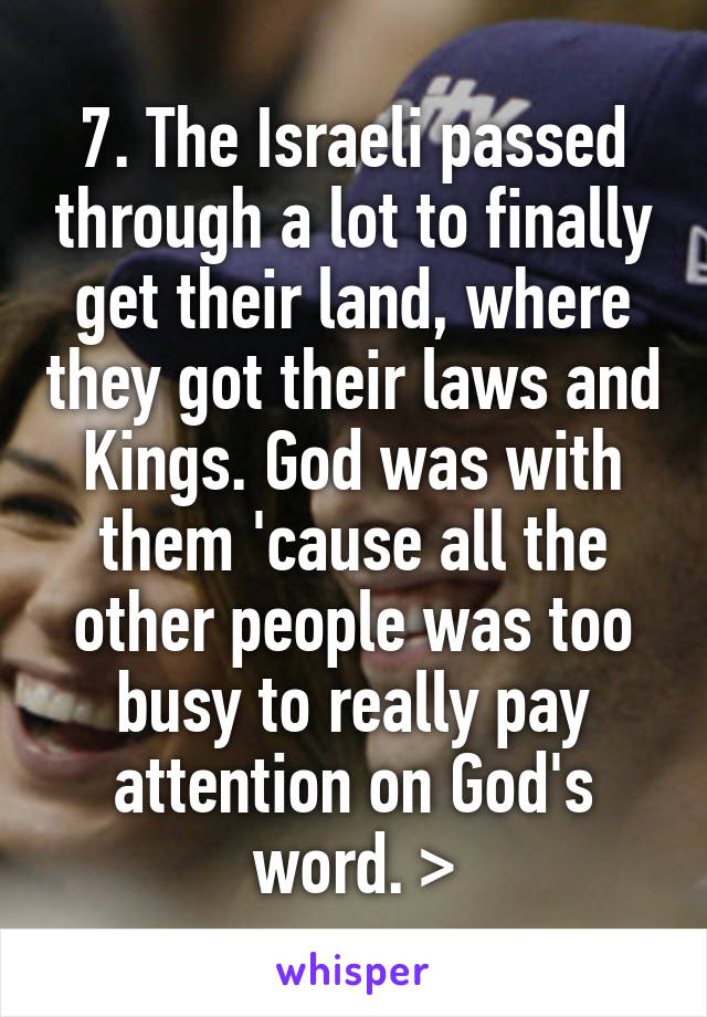 7. The Israeli passed through a lot to finally get their land, where they got their laws and Kings. God was with them 'cause all the other people was too busy to really pay attention on God's word. >