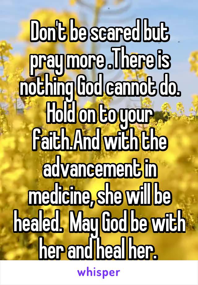 Don't be scared but pray more .There is nothing God cannot do. Hold on to your faith.And with the advancement in medicine, she will be healed.  May God be with her and heal her. 