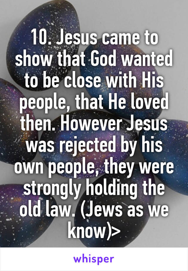 10. Jesus came to show that God wanted to be close with His people, that He loved then. However Jesus was rejected by his own people, they were strongly holding the old law. (Jews as we know)>