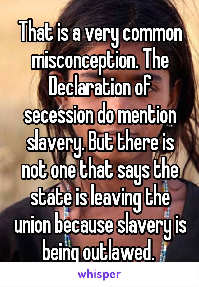 That is a very common misconception. The Declaration of secession do mention slavery. But there is not one that says the state is leaving the union because slavery is being outlawed. 