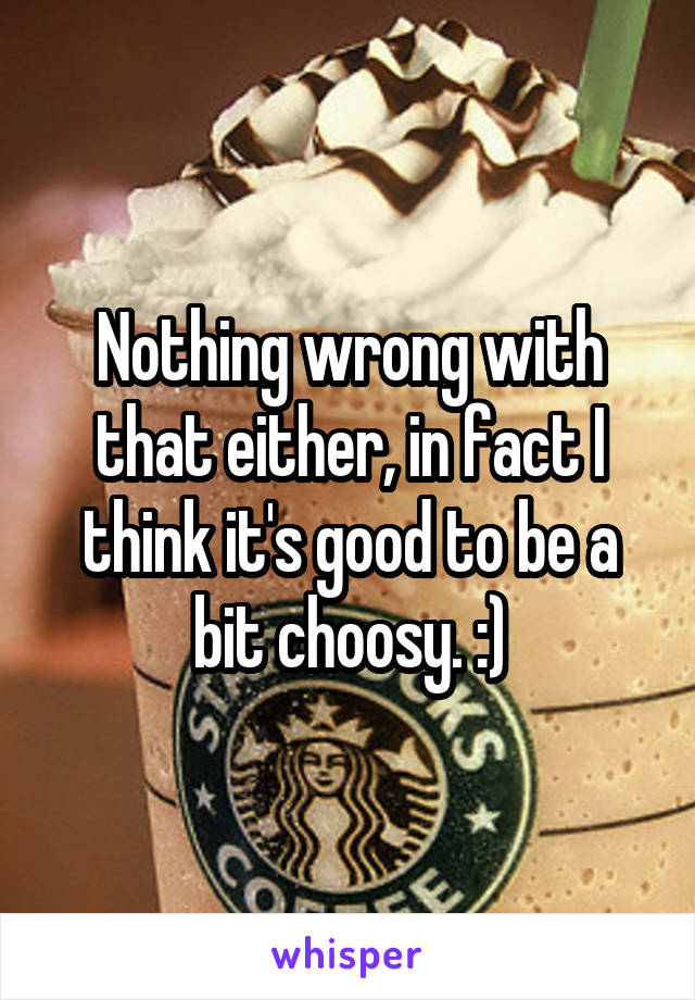 Nothing wrong with that either, in fact I think it's good to be a bit choosy. :)