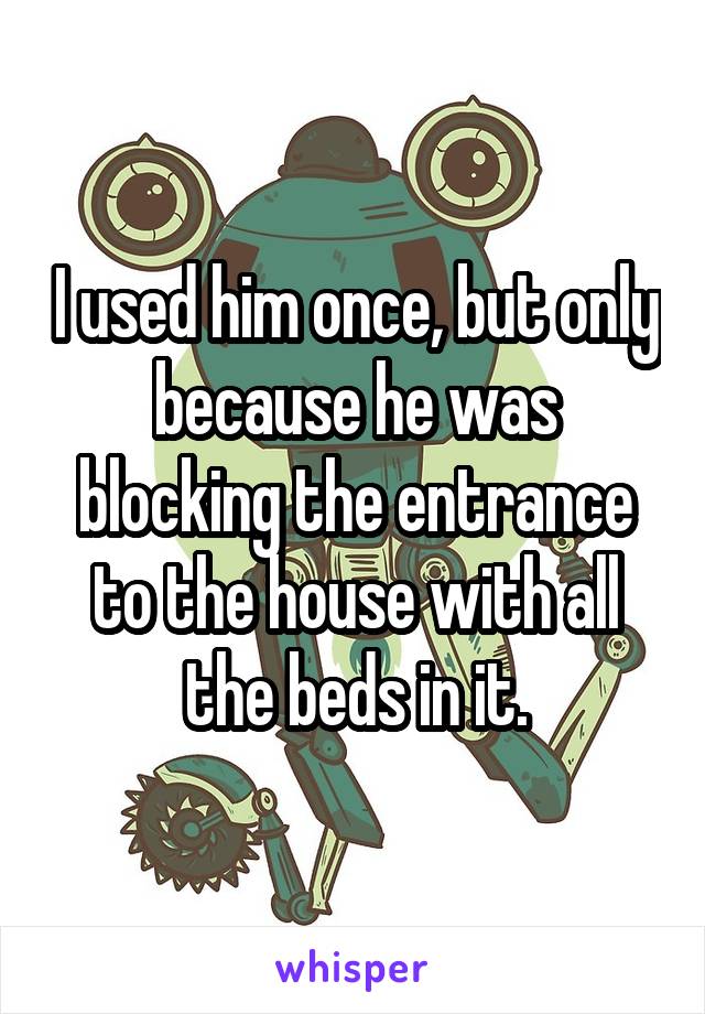 I used him once, but only because he was blocking the entrance to the house with all the beds in it.