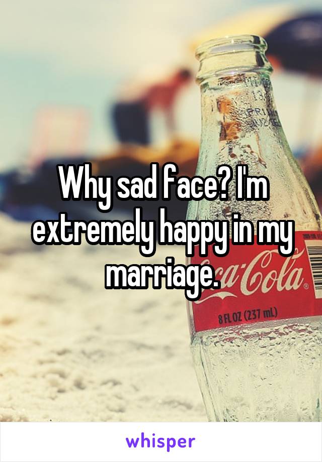 Why sad face? I'm extremely happy in my marriage.