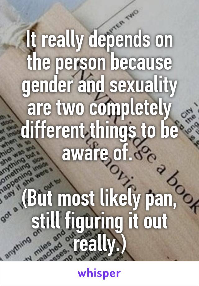 It really depends on the person because gender and sexuality are two completely different things to be aware of. 

(But most likely pan, still figuring it out really.)