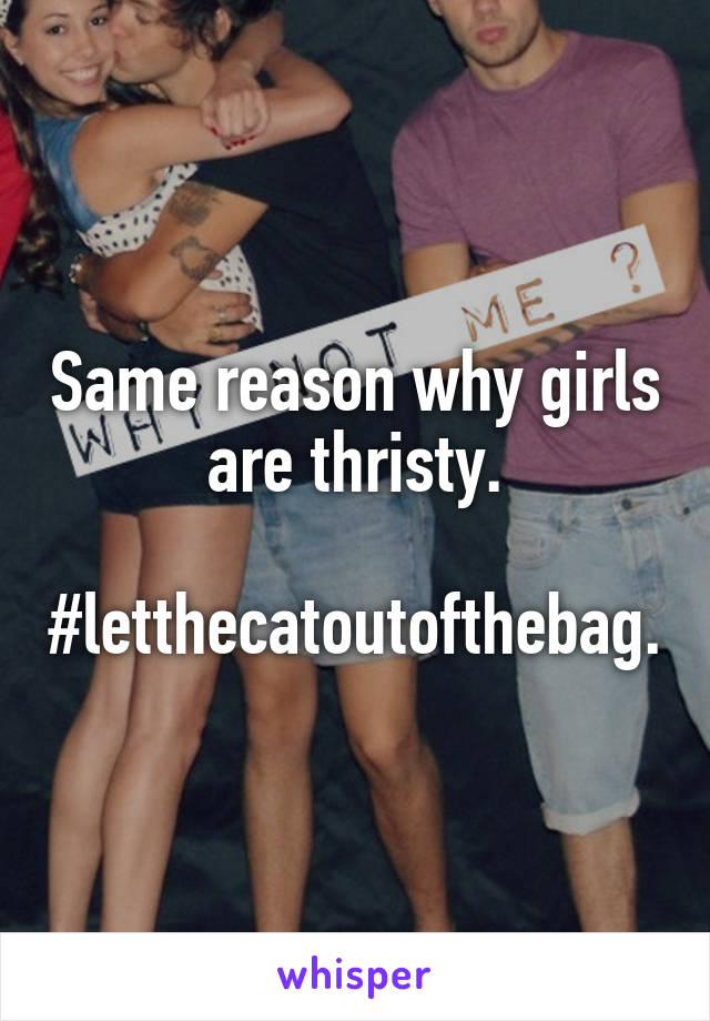 Same reason why girls are thristy.

#letthecatoutofthebag.