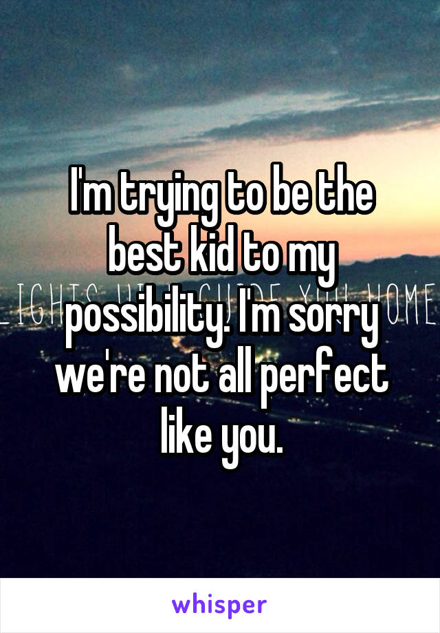 I'm trying to be the best kid to my possibility. I'm sorry we're not all perfect like you.