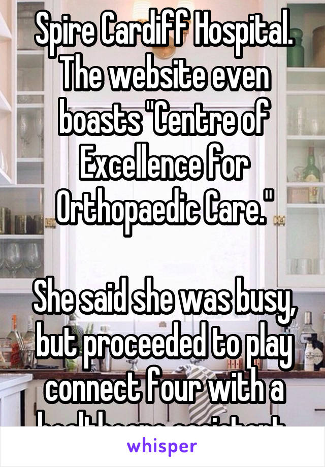 Spire Cardiff Hospital. The website even boasts "Centre of Excellence for Orthopaedic Care."

She said she was busy, but proceeded to play connect four with a healthcare assistant.