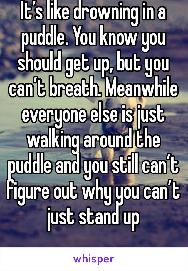 It’s like drowning in a puddle. You know you should get up, but you can’t breath. Meanwhile everyone else is just walking around the puddle and you still can’t figure out why you can’t just stand up 