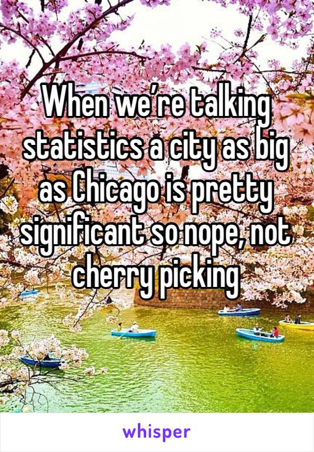 When we’re talking statistics a city as big as Chicago is pretty significant so nope, not cherry picking