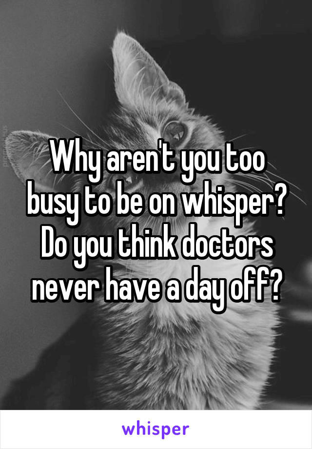Why aren't you too busy to be on whisper? Do you think doctors never have a day off?