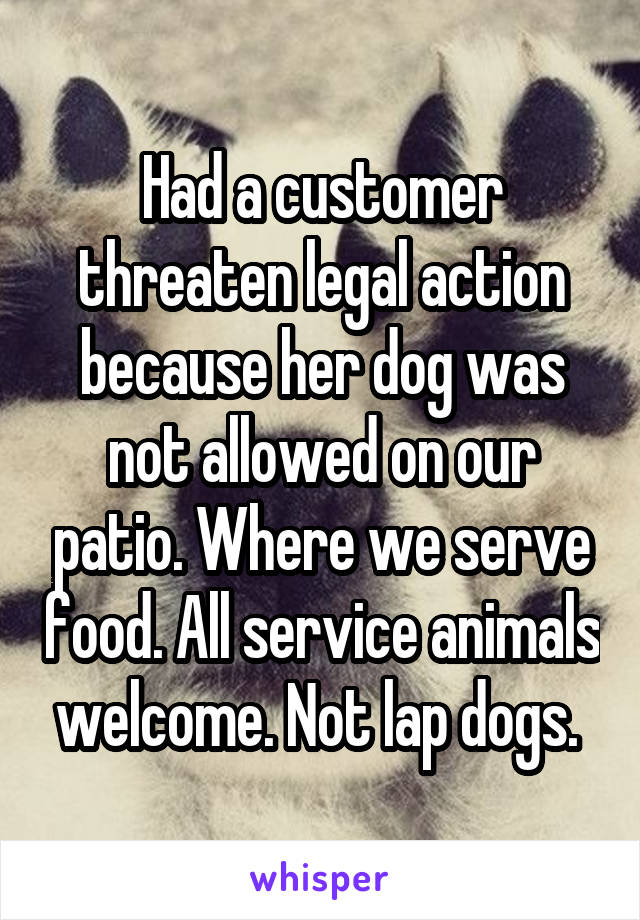 Had a customer threaten legal action because her dog was not allowed on our patio. Where we serve food. All service animals welcome. Not lap dogs. 