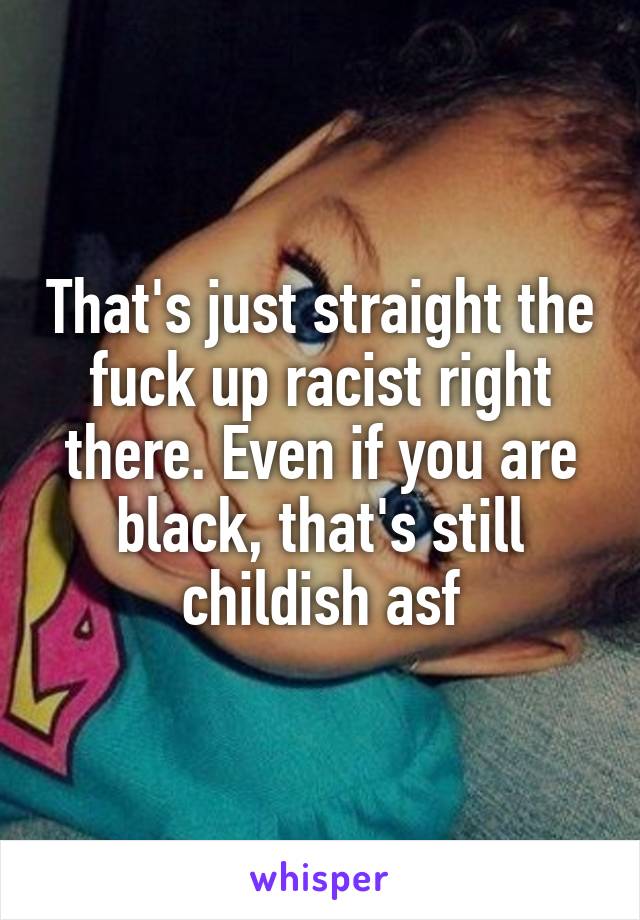 That's just straight the fuck up racist right there. Even if you are black, that's still childish asf