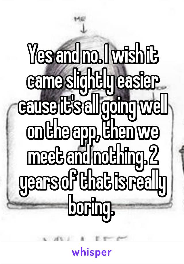 Yes and no. I wish it came slightly easier cause it's all going well on the app, then we meet and nothing. 2 years of that is really boring. 