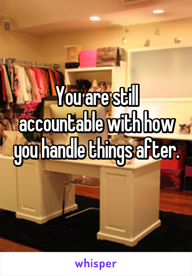 You are still accountable with how you handle things after. 
