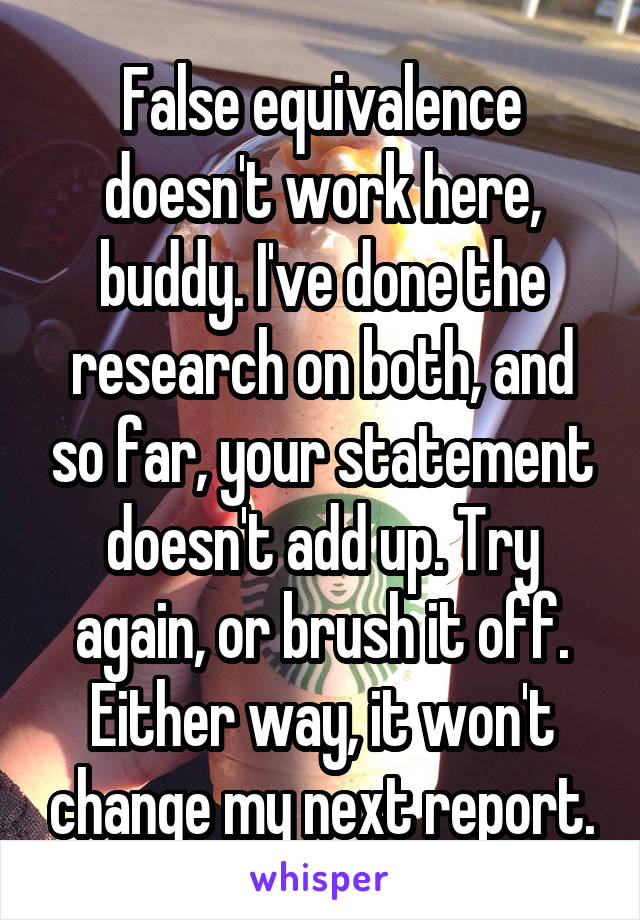 False equivalence doesn't work here, buddy. I've done the research on both, and so far, your statement doesn't add up. Try again, or brush it off. Either way, it won't change my next report.