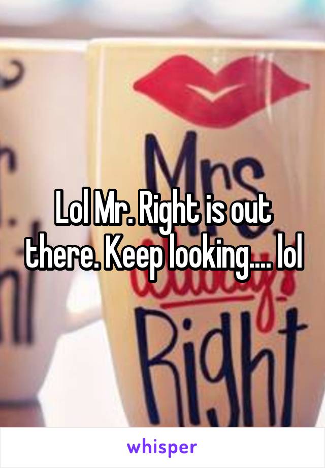 Lol Mr. Right is out there. Keep looking.... lol
