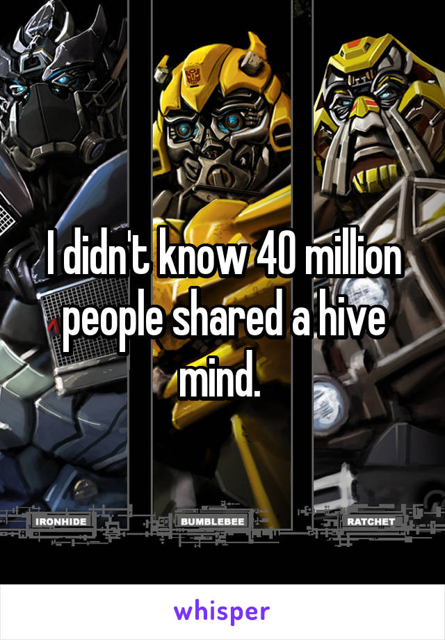 I didn't know 40 million people shared a hive mind. 