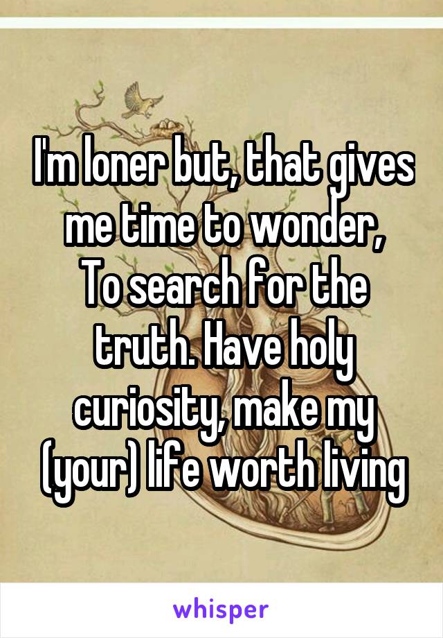 I'm loner but, that gives me time to wonder,
To search for the truth. Have holy curiosity, make my (your) life worth living